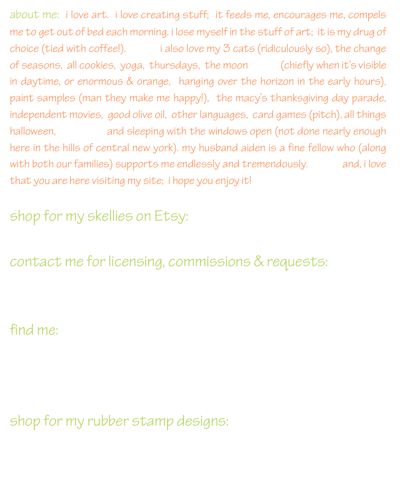 about me:  i love art.  i love creating stuff;  it feeds me, encourages me, compels me to get out of bed each morning. i lose myself in the stuff of art;  it is my drug of choice (tied with coffee!).            i also love my 3 cats (ridiculously so), the change of seasons,  all cookies,  yoga,  thursdays,  the moon              (chiefly when it’s visible in daytime, or enormous & orange,  hanging over the horizon in the early hours),             paint samples (man they make me happy!),  the macy’s thanksgiving day parade,   independent movies,  good olive oil,  other languages,  card games (pitch), all things halloween,                and sleeping with the windows open (not done nearly enough here in the hills of central new york). my husband aiden is a fine fellow who (along with both our families) supports me endlessly and tremendously.             and, i love that you are here visiting my site;  i hope you enjoy it!

shop for my skellies on Etsy: skelly chic                                           
                                                                     
contact me for licensing, commissions & requests:
leigh@leighhannan.com
                                                                     
find me:



shop for my rubber stamp designs:
www.impression-obsession.com
