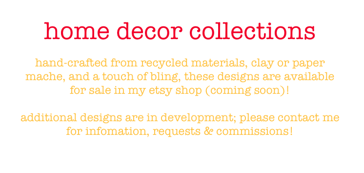 home decor collections

hand-crafted from recycled materials, clay or paper mache, and a touch of bling, these designs are available for sale in my etsy shop (coming soon)!

additional designs are in development; please contact me for infomation, requests & commissions!

leigh@leighhannan.com